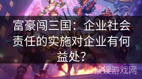 富豪闯三国:企业社会责任的实施对企业有何益处? 富豪闯三国:企业社会责任的实施对企业有何益处?