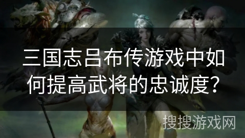 三国志吕布传游戏中如何提高武将的忠诚度? 三国志吕布传游戏中如何提高武将的忠诚度?