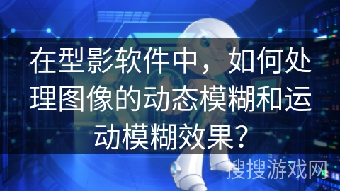 在型影软件中,如何处理图像的动态模糊和运动模糊效果? 在型影软件中,如何处理图像的动态模糊和运动模糊效果?