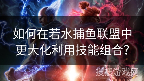 如何在若水捕鱼联盟中更大化利用技能组合？