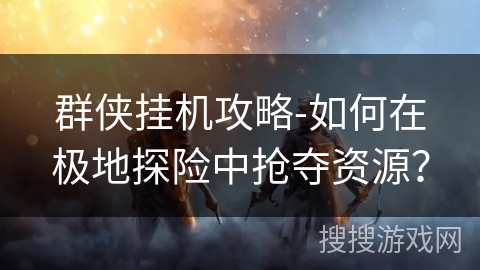 群侠挂机攻略-如何在极地探险中抢夺资源？