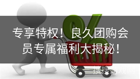 专享特权！良久团购会员专属福利大揭秘！
