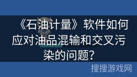 《石油计量》软件如何应对油品混输和交叉污染的问题？
