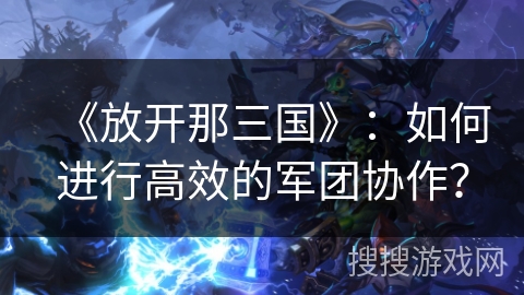 《放开那三国》：如何进行高效的军团协作？