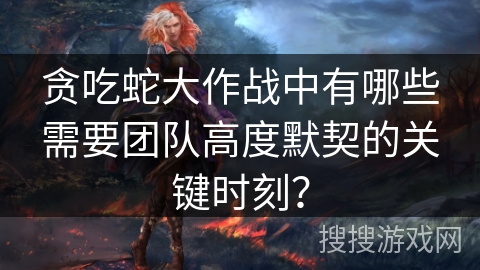 贪吃蛇大作战中有哪些需要团队高度默契的关键时刻？