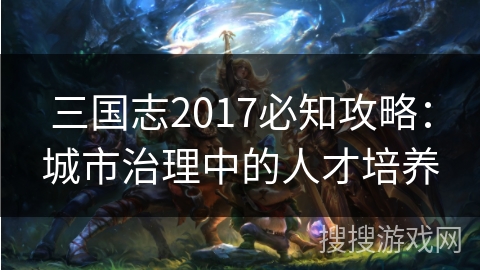 三国志2017必知攻略:城市治理中的人才培养 三国志2017必知攻略:城市治理中的人才培养