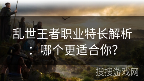 乱世王者职业特长解析：哪个更适合你？