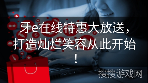 牙e在线特惠大放送，打造灿烂笑容从此开始！
