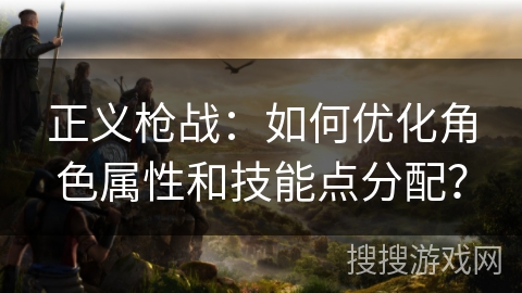 正义枪战:如何优化角色属性和技能点分配? 正义枪战:如何优化角色属性和技能点分配?