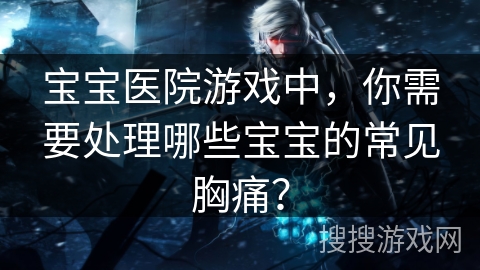宝宝医院游戏中,你需要处理哪些宝宝的常见胸痛? 宝宝医院游戏中,你需要处理哪些宝宝的常见胸痛?