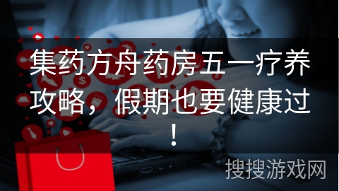 集药方舟药房五一疗养攻略，假期也要健康过！
