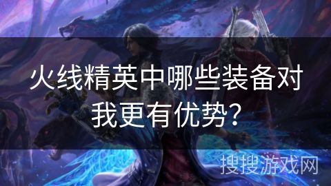 火线精英中哪些装备对我更有优势？