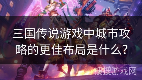 三国传说游戏中城市攻略的更佳布局是什么？