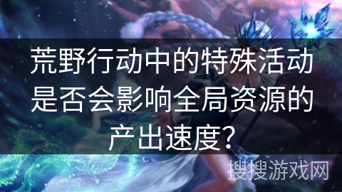 荒野行动中的特殊活动是否会影响全局资源的产出速度？