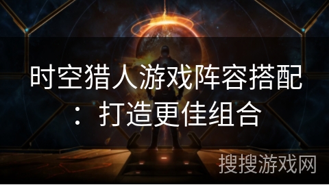 时空猎人游戏阵容搭配:打造更佳组合 时空猎人游戏阵容搭配:打造更佳组合