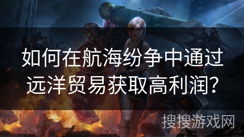 如何在航海纷争中通过远洋贸易获取高利润？