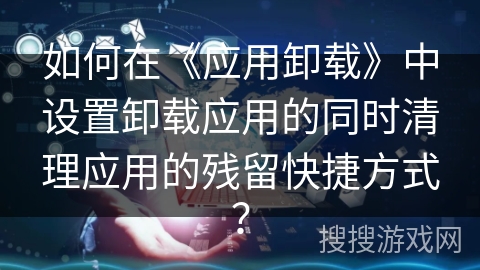 如何在《应用卸载》中设置卸载应用的同时清理应用的残留快捷方式？