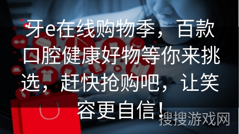 牙e在线购物季，百款口腔健康好物等你来挑选，赶快抢购吧，让笑容更自信！