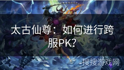 太古仙尊：如何进行跨服PK？