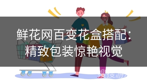 鲜花网百变花盒搭配：精致包装惊艳视觉