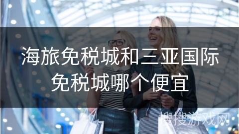 海旅免税城和三亚国际免税城哪个便宜