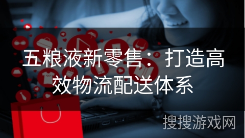 五粮液新零售：打造高效物流配送体系