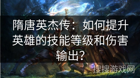 隋唐英杰传:如何提升英雄的技能等级和伤害输出? 隋唐英杰传:如何提升英雄的技能等级和伤害输出?