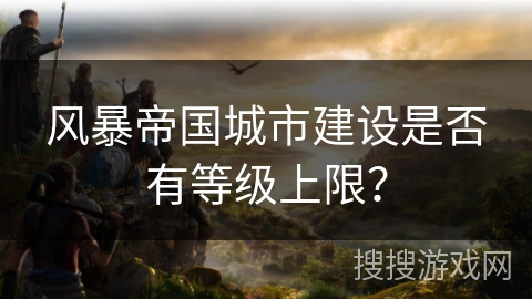 风暴帝国城市建设是否有等级上限？