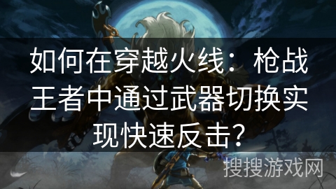 如何在穿越火线：枪战王者中通过武器切换实现快速反击？