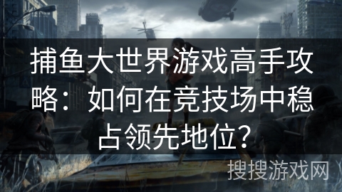 捕鱼大世界游戏高手攻略：如何在竞技场中稳占领先地位？