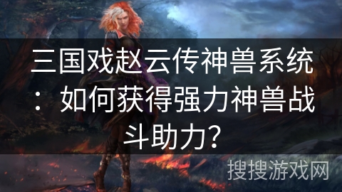三国戏赵云传神兽系统：如何获得强力神兽战斗助力？