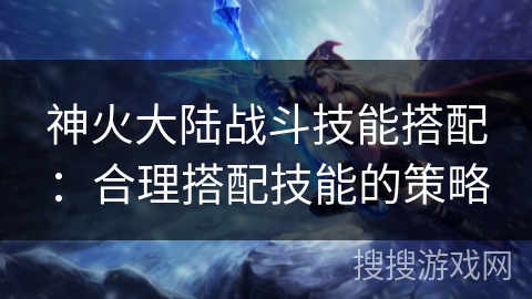 神火大陆战斗技能搭配:合理搭配技能的策略 神火大陆战斗技能搭配:合理搭配技能的策略