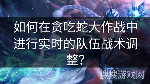 如何在贪吃蛇大作战中进行实时的队伍战术调整？