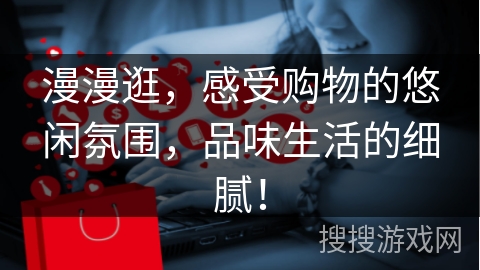 漫漫逛,感受购物的悠闲氛围,品味生活的细腻!