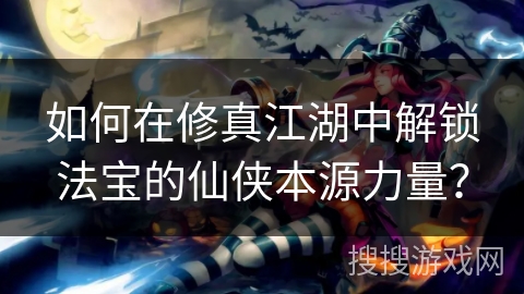如何在修真江湖中解锁法宝的仙侠本源力量？