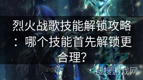 烈火战歌技能解锁攻略：哪个技能首先解锁更合理？