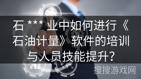 石 *** 业中如何进行《石油计量》软件的培训与人员技能提升？