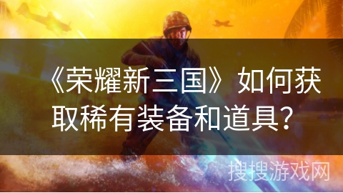 《荣耀新三国》如何获取稀有装备和道具？