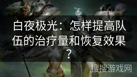 白夜极光：怎样提高队伍的治疗量和恢复效果？