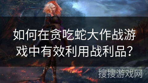 如何在贪吃蛇大作战游戏中有效利用战利品？