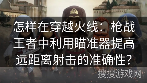 怎样在穿越火线：枪战王者中利用瞄准器提高远距离射击的准确性？