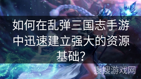 如何在乱弹三国志手游中迅速建立强大的资源基础？