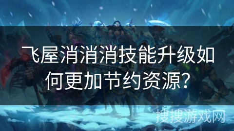 飞屋消消消技能升级如何更加节约资源? 飞屋消消消技能升级如何更加节约资源?