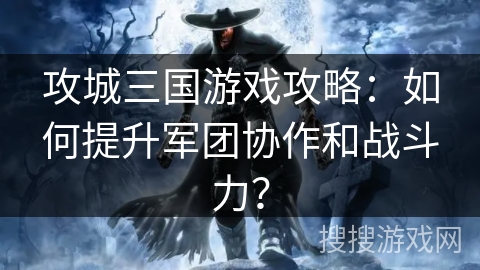 攻城三国游戏攻略：如何提升军团协作和战斗力？