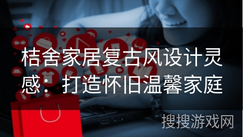 桔舍家居复古风设计灵感:打造怀旧温馨家庭