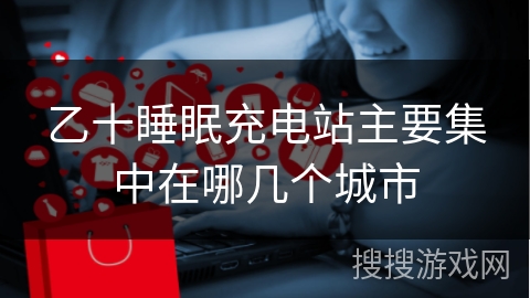 乙十睡眠充电站主要集中在哪几个城市