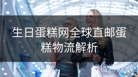 生日蛋糕网全球直邮蛋糕物流解析