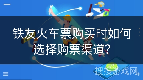 铁友火车票购买时如何选择购票渠道? 铁友火车票购买时如何选择购票渠道?
