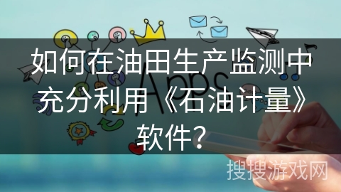如何在油田生产监测中充分利用《石油计量》软件？