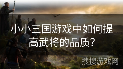小小三国游戏中如何提高武将的品质? 小小三国游戏中如何提高武将的品质?